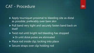 CAT - Procedure
 Apply tourniquet proximal to bleeding site as distal
as possible; preferably over bare skin
 Pull band very tight and securely fasten band back on
itself
 Twist rod until bright red bleeding has stopped
 Or until distal pulses are eliminated
 Place rod inside clip; locking into place
 Secure straps over clip holding rod
86
 