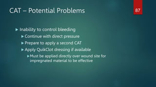 CAT – Potential Problems
 Inability to control bleeding
 Continue with direct pressure
 Prepare to apply a second CAT
 Apply QuikClot dressing if available
Must be applied directly over wound site for
impregnated material to be effective
87
 