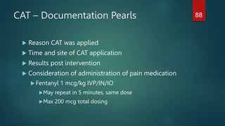 CAT – Documentation Pearls
 Reason CAT was applied
 Time and site of CAT application
 Results post intervention
 Consideration of administration of pain medication
 Fentanyl 1 mcg/kg IVP/IN/IO
May repeat in 5 minutes, same dose
Max 200 mcg total dosing
88
 
