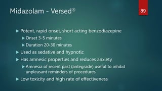 Midazolam - Versed
 Potent, rapid onset, short acting benzodiazepine
 Onset 3-5 minutes
 Duration 20-30 minutes
 Used as sedative and hypnotic
 Has amnesic properties and reduces anxiety
 Amnesia of recent past (antegrade) useful to inhibit
unpleasant reminders of procedures
 Low toxicity and high rate of effectiveness
89
 