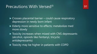 Precautions With Versed
 Crosses placental barrier – could cause respiratory
depression in newly born infant
 Elderly more sensitive to effects; metabolize med
more slowly
 Toxicity increases when mixed with CNS depressants
(alcohol, opioids like Fentanyl, tricyclic
antidepressants)
 Toxicity may be higher in patients with COPD
91
 