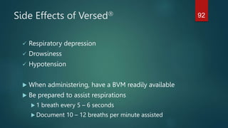 Side Effects of Versed
 Respiratory depression
 Drowsiness
 Hypotension
 When administering, have a BVM readily available
 Be prepared to assist respirations
 1 breath every 5 – 6 seconds
 Document 10 – 12 breaths per minute assisted
92
 