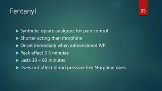 Fentanyl
 Synthetic opiate analgesic for pain control
 Shorter acting than morphine
 Onset immediate when administered IVP
 Peak effect 3 5 minutes
 Lasts 30 – 60 minutes
 Does not affect blood pressure like Morphine does
93
 