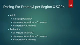 Dosing For Fentanyl per Region X SOP’s
 Adult
 1 mcg/kg IN/IVP/IO
 May repeat same dose in 5 minutes
 Max total dose 200 mcg
 Pediatrics
 0.5 mcg/kg IVP/IN/IO
 May repeat same dose in 5 minutes
 Max total dose 200 mcg
94
 