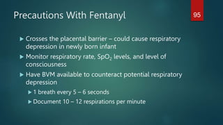 Precautions With Fentanyl
 Crosses the placental barrier – could cause respiratory
depression in newly born infant
 Monitor respiratory rate, SpO2 levels, and level of
consciousness
 Have BVM available to counteract potential respiratory
depression
 1 breath every 5 – 6 seconds
 Document 10 – 12 respirations per minute
95
 