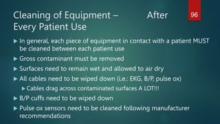Cleaning of Equipment – After
Every Patient Use
 In general, each piece of equipment in contact with a patient MUST
be cleaned between each patient use
 Gross contaminant must be removed
 Surfaces need to remain wet and allowed to air dry
 All cables need to be wiped down (i.e.: EKG, B/P, pulse ox)
 Cables drag across contaminated surfaces A LOT!!!
 B/P cuffs need to be wiped down
 Pulse ox sensors need to be cleaned following manufacturer
recommendations
96
 