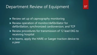 Department Review of Equipment
 Review set up of capnography monitoring
 Review operation of monitor/defibrillator for
defibrillation, synchronized cardioversion, and TCP
 Review procedures for transmission of 12 lead EKG to
receiving hospital
 In teams, apply the HARE or Saeger traction device to
a peer
97
 