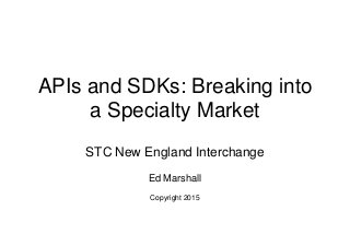 APIs and SDKs: Breaking into
a Specialty Market
STC New England Interchange
Ed Marshall
Copyright 2015
 