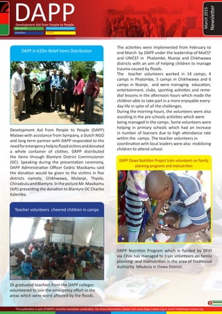 1
DAPPDevelopment Aid from People to People
Community Development
HealthEducation
Agriculture
This publication is part of DAPP’s monthly newsletter syndication. For more information, please visit www.dapp-malawi.org or email info@dapp-malawi.org
26 graduated teachers from the DAPP colleges
volunteered to join the emergency effort in the
areas which were worst affected by the floods.
DAPP in K20m Relief Items Distribution
Development Aid from People to People (DAPP)
Malawi with assistance from Sympany, a Dutch NGO
and long term partner with DAPP responded to the
needforemergencyhelptofloodvictimsanddonated
a whole container of clothes. DAPP distributed
the items through Blantyre District Commissioner
(DC). Speaking during the presentation ceremony,
DAPP Administration Officer Cedric Masikamu said
the donation would be given to the victims in five
districts namely; Chikhwawa, Mulanje, Thyolo,
ChiradzuluandBlantyre.InthepictureMr.Masikamu
(left) presenting the donation to Blantyre DC Charles
Kalemba.
Teacher volunteers cheered children in camps
DAPP Nutrition Program which is funded by DFID
via CHAI has managed to train volunteers on family
planning and malnutrition in the area of Traditional
Authority Mkukula in Dowa District.
The teacher volunteers worked in 14 camps; 4
camps in Phalombe, 5 camps in Chikhwawa and 6
camps in Nsanje, and were managing education,
entertainment, clubs, sporting activities and reme-
dial lessons in the afternoon hours which made the
children able to take part in a more enjoyable every-
day life in spite of all the challenges.
During the morning hours, the volunteers were also
assisting in the pre schools activities which were
being managed in the camps. Some volunteers were
helping in primary schools which had an increase
in number of learners due to high attendance rate
within the camps. The teacher volunteers in
coordination with local leaders were also mobilizing
children to attend school.
DAPP Dowa Nutrition Project train volunteers on family
planning programs and malnutrition
March2015
Newsletter
The activities were implemented from February to
end March by DAPP under the leadership of MoEST
and UNICEF in Phalombe, Nsanje and Chikhwawa
districts with an aim of helping children to manage
trauma caused by floods.
 