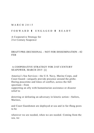 M A R C H 2 0 1 5
F O R W A R D ❚ E N G A G E D ❚ R E A D Y
A Cooperative Strategy for
21st Century Seapower
DRAFT/PRE-DECISIONAL - NOT FOR DISSEMINATION - 02
FEB
A COOPERATIVE STRATEGY FOR 21ST CENTURY
SEAPOWER, MARCH 2015 [i]
America’s Sea Services—the U.S. Navy, Marine Corps, and
Coast Guard—uniquely provide presence around the globe.
During peacetime and times of conflict, across the full
spectrum—from
supporting an ally with humanitarian assistance or disaster
relief to
deterring or defeating an adversary in kinetic action—Sailors,
Marines,
and Coast Guardsmen are deployed at sea and in far-flung posts
to be
wherever we are needed, when we are needed. Coming from the
sea, we
 