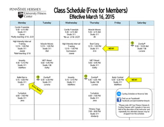 Monday Tuesday Wednesday Thursday Friday Saturday
Cardio Freestyle
5:30 - 6:15 AM
Studio 311
Karen
*Kathy teaching 3/16, 3/23
Cardio Freestyle
5:30 - 6:15 AM
Studio 311
*Bo on 3/18, 3/23
Muscle Moves
5:30 - 6:15 AM
Studio 311
Bo
High Intensity Interval
Training
12:15 - 1:00 PM
Studio 311
Joanie
*Matt teaching 3/16
Muscle Moves
12:15 - 1:00 PM
Studio 311
Rob
High Intensity Interval
Training
12:15 - 1:00 PM
Gymnasium
Joanie
Boot Camp
12:15 - 1:00 PM
Studio 311
Erin
Zumba®
9:30 - 10:30 AM
Studio 138
Lorena
Insanity
4:30 - 5:15 PM
Studio 311
Matthew
MET-Reset
5:00 - 5:45 PM
Studio 138
Kathy
MET-Reset
5:00 - 5:45 PM
Studio 311
Kathy
Ballet Barre
5:15 - 6:00 PM
Studio 311
Erin
Zumba®
5:30 - 6:30 PM
Studio 311
Lorena
Insanity
5:15 - 6:15 PM
Studio 311
Matthew
Zumba®
5:30 - 6:30 PM
Studio 138
Lorena
Body Combat
5:30 - 6:30 PM
Studio 311
Matthew
TurboKick
6:00 - 7:00 PM
Studio 311
Jess
TurboKick
6:00 - 7:00 PM
Studio 311
Jess
Fitness Yoga
7:00 - 8:00 PM
Studio 311
Kimberly
Cycling Schedule on Reverse Side
Find us on Facebook!
Facebook.com/pennstatehersheyufc
*Please note: All Free Fitness Classes &
Cycling Classes with 3 people or less are
held at the discretion of the instructor and
repeatedly low attended classes may be
dropped from the schedule.
NEW!
NEW!
Erin’s Back!
 