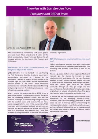 After years of mutual commitment, ESIA is now glad to
showcase imec’s future projects and its vision on the
latest semiconductor industry’s trends. Below, the full
interview with Luc Van den hove (LVdh), President and
CEO of imec.
ESIA: What’s it like to be the CEO of imec and how your
background led you to this position?
LVdh: At the time imec was founded, I was just finishing
my PhD. Along came this idea to start a super lab in
semiconductor technology, so I jumped on the
bandwagon. I learned all aspects of R&D, but also of the
business. I got into close contact with the engineers and
decision makers at the world’s major electronics
companies. And eventually, after two decades of learning
and growing under my formidable predecessors, I was
offered this rewarding position.
When I took up this position as CEO in 2009, it was a
great honor but also a challenging opportunity. The world
was just witnessing economic turmoil, and also the
technical challenges for further scaling were growing. But
with the excellent teams and partners that we have,
we’ve managed to thrive even in this environment. And I
must say, with the positive feedback we get from our
partners, and with the leading role we play, being CEO of
imec is a stimulating and rewarding job. I truly feel
humbled by having the chance to lead such fantastic and
successful organization.
ESIA: What do you wish people should know more about
imec?
LVdh: A lot of people associate imec with a technology
house, mainly active in developing next-generation chip
technology. That is indeed a core activity of imec, but we
do more.
We are, e.g., also a platform where suppliers of tools and
materials get the chance to innovate in close
collaboration with world leaders. For the many European
suppliers of the ICT industry, having a supplier hub close
to home is of vital importance. And through the years,
we’ve also created great value for the fabless
community. Through us, they get insight into the
opportunities and characteristics of emerging technology,
long before it is actually offered at the fabs. That gains
them years of advance knowledge and design time.
In addition, we are also developing technology for smart
applications in the emerging Internet-of-Things,
healthcare, and sustainable energy generation. In these
areas, we want to leverage silicon nanotechnology to
make applications that are much faster, smaller, cheaper
and more efficient. Solutions that can be mass-produced
and that will allow people to lead better, healthier lives in
a sustainable environment.
(continued next page)
Luc Van den hove, President & CEO imec
Interview with Luc Van den hove
President and CEO of imec
 