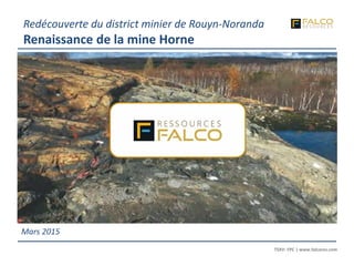 TSXV: FPC | www.falcores.com
1
TSXV: FPC | www.falcores.com
Mars 2015
Redécouverte du district minier de Rouyn-Noranda
Renaissance de la mine Horne
 