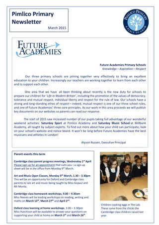 Pimlico Primary
Newsletter
March 2015
Future Academies Primary Schools
Knowledge—Aspiration—Respect
Our three primary schools are joining together very effectively to bring an excellent
education to your children. Increasingly our teachers are working together to learn from each other
and to support each other.
One area that we have all been thinking about recently is the new duty for schools to
prepare our children for ‘Life in Modern Britain’, including the promotion of the values of democracy,
tolerance and mutual respect, individual liberty and respect for the rule of law. Our schools have a
strong and long-standing ethos of respect—indeed, mutual respect is one of our three school rules,
and one of Future Academies’ three core principles. As our work in this area proceeds we will publish
key documents on our websites so parents can read our response.
The start of 2015 saw increased number of our pupils taking full advantage of our wonderful
weekend activities: Saturday Sport at Pimlico Academy and Saturday Music School at Millbank
Academy, all taught by subject experts. To find out more about how your child can participate, look
on your school’s website and notice board. It won’t be long before Future Academies have the best
musicians and athletes in London!
Alyson Russen, Executive Principal
Parent events this term
Cambridge class parent progress meetings, Wednesday 1st
April
Please sign up for an appointment that suits you—a sign-up
sheet will be in the office from Monday 9th
March.
Art and Music Open Classes, Monday 9th
March, 1.30 – 3.30pm
This will be an opportunity for Oxford and Cambridge class
parents to see art and music being taught by Miss Gopaul and
Mr Morita.
Cambridge class homework workshops, 9.00 – 9.30am
Miss Reeves will be leading workshops on reading, writing and
maths on March 13th
, March 27th
and April 2nd
.
Oxford class learning at home workshops, 3.00 – 3.30pm
Miss Hutchison will be available to answer your questions on
supporting your child at home on March 3rd
and March 26th
.
Children cooking eggs in The Lab.
These came from the chicks the
Cambridge class children raised last
year.
 