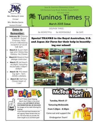 Mrs. Melissa D. Limo
Principal
Mrs. Marites Garcia
Assistant Principal
Tuninos Times
Juan M. Guerrero Elementary School
520 Harmon Loop Road, Dededo, Guam 96929
671-632-1540
March 2015 Issue
DOLPHIN THREE:
Be RESPECTFUL Be RESPONSIBLE Be SAFE
Dates to
Remember:
 February 28: Chamor-
ro Month– Gupot
Chamoru; Asan
Church; followed by
reception at social
hall; 5pm
 March 2: Guam Herit-
age and History Day
Holiday– No Classes
 March 4: Read-A-Thon
pledge cards due
 March 17: McTeach-
ers Night; Tamuning
McDonalds; 5:30pm -
8:30pm
 March 18: PTO Meet-
ing; 6pm - 7pm;
JMGES cafeteria
 March 25: Half Day;
Classes begin at
11am
Special THANKS to the Royal Australian, U.S.
and Japan Air Force for their help in beautify-
ing our school!
Tuesday, March 17
Tamuning McDonalds
From 5:30pm - 8:30pm
Come out and support the
Kindergarten Team!
 
