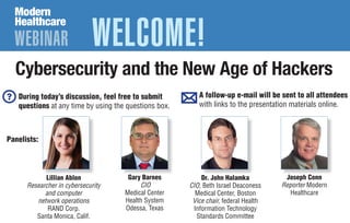 WEBINAR WELCOME!
Cybersecurity and the New Age of Hackers
Gary Barnes
CIO
Medical Center
Health System
Odessa, Texas
Dr. John Halamka
CIO, Beth Israel Deaconess
Medical Center, Boston
Vice chair, federal Health
Information Technology
Standards Committee
Joseph Conn
Reporter Modern
Healthcare
During today’s discussion, feel free to submit
questions at any time by using the questions box.
A follow-up e-mail will be sent to all attendees
with links to the presentation materials online.
Lillian Ablon
Researcher in cybersecurity
and computer
network operations
RAND Corp.
Santa Monica, Calif.
Panelists:
 