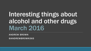 Interesting things about
alcohol and other drugs
March 2016
ANDREW BROWN
@ANDREWBROWN365
 