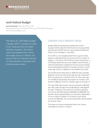 1
March 22, 2013
The March 22, 2016 federal budget
(“Budget 2016”) included a number
of tax measures that will impact
Canadian taxpayers. This report,
which was prepared from within
the budget lock-up in Ottawa, will
focus on the tax measures that are
of most interest to individuals and
small business owners.
CANADA CHILD BENEFIT (NEW)
Budget 2016 has proposed to replace the current
Canada Child Tax Benefit (CCTB) and the Universal Child
Care Benefit (UCCB) with the new Canada Child Benefit
(CCB), which will begin in July 2016.
The CCTB is a non-taxable benefit that is paid monthly,
based on adjusted family net income and the number of
children in the family. The CCTB has three components: a
CCTB base benefit for low- and middle-income families, a
national child benefit supplement for low-income families,
and a child disability benefit for families caring for a child
under age 18 who is eligible for the disability tax credit.
The UCCB (which dates back to 2006 and was originally
$100 per month per child under age six) was enhanced in
2015, increasing the monthly amount for kids under age
six to $160 and expanding the program to include a new
benefit of $60 per month for children aged six through 17.
The new CCB will provide a maximum benefit of $6,400
per child under the age of 6 and $5,400 per child aged 6
through 17. Based on the portion of a family’s adjusted
net income that falls between $30,000 and $65,000, the
benefit will be reduced based on a rate that is dependent
on the number of children in the family. Once family
income hits $65,000, the remaining benefits will be phased
out at lower rates.
The phase out rates and adjusted family net income
thresholds are shown in Figure 1.
Jamie Golombek, CPA, CA, CFP, CLU, TEP
Managing Director, Tax & Estate Planning, CIBC Wealth Strategies
Jamie.Golombek@cibc.com
2016 Federal Budget
 