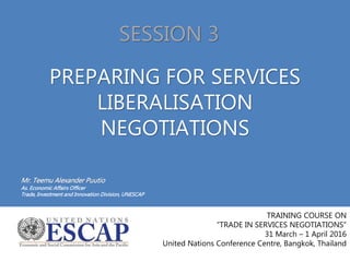PREPARING FOR SERVICES
LIBERALISATION
NEGOTIATIONS
Mr. Teemu Alexander Puutio
As. Economic Affairs Officer
Trade, Investment and Innovation Division, UNESCAP
TRAINING COURSE ON
“TRADE IN SERVICES NEGOTIATIONS”
31 March – 1 April 2016
United Nations Conference Centre, Bangkok, Thailand
SESSION 3
 