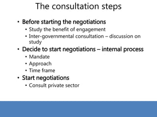 The consultation steps
• Before starting the negotiations
• Study the benefit of engagement
• Inter-governmental consultation – discussion on
study
• Decide to start negotiations – internal process
• Mandate
• Approach
• Time frame
• Start negotiations
• Consult private sector
 