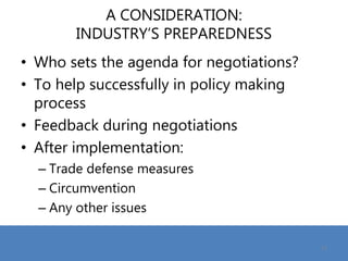 A CONSIDERATION:
INDUSTRY’S PREPAREDNESS
• Who sets the agenda for negotiations?
• To help successfully in policy making
process
• Feedback during negotiations
• After implementation:
– Trade defense measures
– Circumvention
– Any other issues
12
 