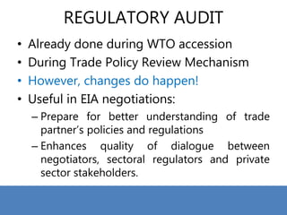 REGULATORY AUDIT
• Already done during WTO accession
• During Trade Policy Review Mechanism
• However, changes do happen!
• Useful in EIA negotiations:
– Prepare for better understanding of trade
partner’s policies and regulations
– Enhances quality of dialogue between
negotiators, sectoral regulators and private
sector stakeholders.
 
