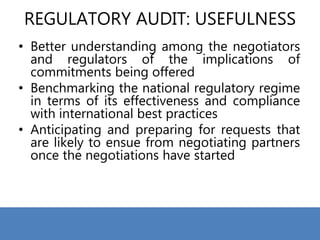 REGULATORY AUDIT: USEFULNESS
• Better understanding among the negotiators
and regulators of the implications of
commitments being offered
• Benchmarking the national regulatory regime
in terms of its effectiveness and compliance
with international best practices
• Anticipating and preparing for requests that
are likely to ensue from negotiating partners
once the negotiations have started
 