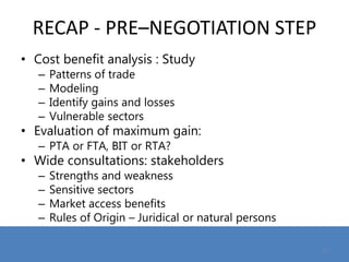 RECAP - PRE–NEGOTIATION STEP
• Cost benefit analysis : Study
– Patterns of trade
– Modeling
– Identify gains and losses
– Vulnerable sectors
• Evaluation of maximum gain:
– PTA or FTA, BIT or RTA?
• Wide consultations: stakeholders
– Strengths and weakness
– Sensitive sectors
– Market access benefits
– Rules of Origin – Juridical or natural persons
17
 