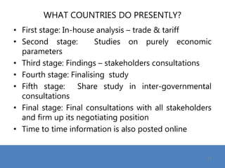 WHAT COUNTRIES DO PRESENTLY?
• First stage: In-house analysis – trade & tariff
• Second stage: Studies on purely economic
parameters
• Third stage: Findings – stakeholders consultations
• Fourth stage: Finalising study
• Fifth stage: Share study in inter-governmental
consultations
• Final stage: Final consultations with all stakeholders
and firm up its negotiating position
• Time to time information is also posted online
19
 