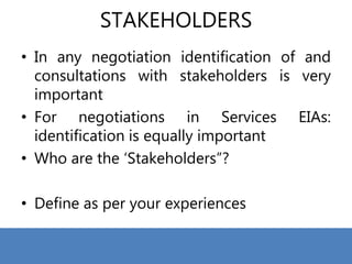 STAKEHOLDERS
• In any negotiation identification of and
consultations with stakeholders is very
important
• For negotiations in Services EIAs:
identification is equally important
• Who are the ‘Stakeholders”?
• Define as per your experiences
 