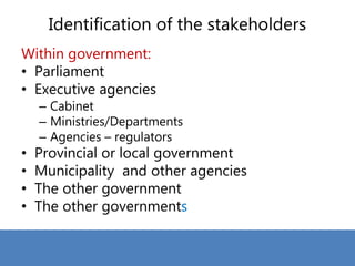Identification of the stakeholders
Within government:
• Parliament
• Executive agencies
– Cabinet
– Ministries/Departments
– Agencies – regulators
• Provincial or local government
• Municipality and other agencies
• The other government
• The other governments
 