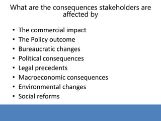 • The commercial impact
• The Policy outcome
• Bureaucratic changes
• Political consequences
• Legal precedents
• Macroeconomic consequences
• Environmental changes
• Social reforms
What are the consequences stakeholders are
affected by
 