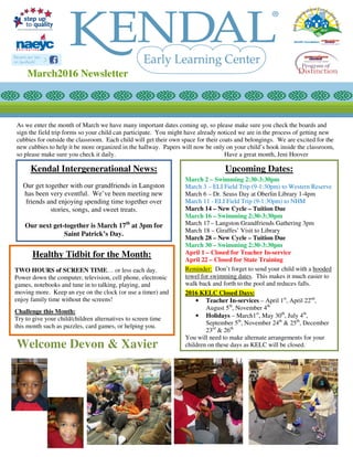 As we enter the month of March we have many important dates coming up, so please make sure you check the boards and
sign the field trip forms so your child can participate. You might have already noticed we are in the process of getting new
cubbies for outside the classroom. Each child will get their own space for their coats and belongings. We are excited for the
new cubbies to help it be more organized in the hallway. Papers will now be only on your child’s hook inside the classroom,
so please make sure you check it daily. Have a great month, Jeni Hoover
Welcome Devon & Xavier
Upcoming Dates:
March 2 – Swimming 2:30-3:30pm
March 3 – ELI Field Trip (9-1:30pm) to Western Reserve
March 6 – Dr. Seuss Day at Oberlin Library 1-4pm
March 11 - ELI Field Trip (9-1:30pm) to NHM
March 14 – New Cycle – Tuition Due
March 16 – Swimming 2:30-3:30pm
March 17 – Langston Grandfriends Gathering 3pm
March 18 – Giraffes’ Visit to Library
March 28 – New Cycle – Tuition Due
March 30 – Swimming 2:30-3:30pm
April 1 – Closed for Teacher In-service
April 22 – Closed for State Training
Reminder: Don’t forget to send your child with a hooded
towel for swimming dates. This makes it much easier to
walk back and forth to the pool and reduces falls.
2016 KELC Closed Days:
• Teacher In-services – April 1st
, April 22nd
,
August 5th
, November 4th
• Holidays – March1st
, May 30th
, July 4th
,
September 5th
, November 24th
& 25th
, December
23rd
& 26th
You will need to make alternate arrangements for your
children on these days as KELC will be closed.
March2016 Newsletter
Healthy Tidbit for the Month:
TWO HOURS of SCREEN TIME… or less each day.
Power down the computer, television, cell phone, electronic
games, notebooks and tune in to talking, playing, and
moving more. Keep an eye on the clock (or use a timer) and
enjoy family time without the screens!
Challenge this Month:
Try to give your child/children alternatives to screen time
this month such as puzzles, card games, or helping you.
Kendal Intergenerational News:
Our get together with our grandfriends in Langston
has been very eventful. We’ve been meeting new
friends and enjoying spending time together over
stories, songs, and sweet treats.
Our next get-together is March 17th
at 3pm for
Saint Patrick’s Day.
 