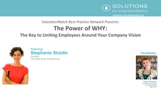 VolunteerMatch Best Practice Network Presents:
The Power of WHY:
The Key to Uniting Employees Around Your Company Vision
Featuring:
Stephanie Staidle
Founder,
The Right Brain Entrepreneur
Facilitator:
Tess Srebro
Marketing Manager
VolunteerMatch
@tsrebro
solutions.volunteermatch.org
 