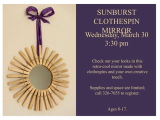 SWEET BOUQUET
Tuesday, February 11
3:30 pm
Have someone special or just
want something for yourself,
come in and create a yummy
edible bouquet.
Ages 8-17
SUNBURST
CLOTHESPIN
MIRROR
Wednesday, March 30
3:30 pm
Check out your looks in this
retro-cool mirror made with
clothespins and your own creative
touch.
Supplies and space are limited;
call 326-7655 to register.
Ages 8-17.
 