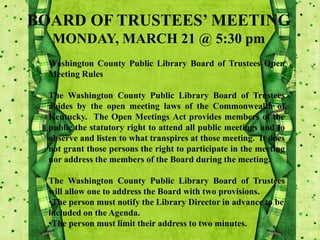 BOARD OF TRUSTEES’ MEETING
MONDAY, MARCH 21 @ 5:30 pm
Washington County Public Library Board of Trustees Open
Meeting Rules
The Washington County Public Library Board of Trustees
abides by the open meeting laws of the Commonwealth of
Kentucky. The Open Meetings Act provides members of the
public the statutory right to attend all public meetings and to
observe and listen to what transpires at those meeting. It does
not grant those persons the right to participate in the meeting
nor address the members of the Board during the meeting.
The Washington County Public Library Board of Trustees
will allow one to address the Board with two provisions.
•The person must notify the Library Director in advance to be
included on the Agenda.
•The person must limit their address to two minutes.
 