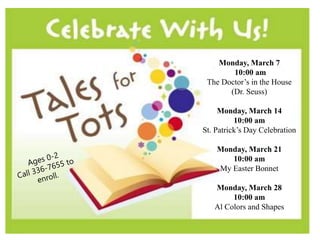 Monday, March 7
10:00 am
The Doctor’s in the House
(Dr. Seuss)
Monday, March 14
10:00 am
St. Patrick’s Day Celebration
Monday, March 21
10:00 am
My Easter Bonnet
Monday, March 28
10:00 am
Al Colors and Shapes
 