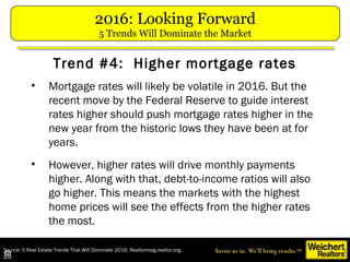 Source: 5 Real Estate Trends That Will Dominate 2016. Realtormag.realtor.org.
• Mortgage rates will likely be volatile in 2016. But the
recent move by the Federal Reserve to guide interest
rates higher should push mortgage rates higher in the
new year from the historic lows they have been at for
years.
• However, higher rates will drive monthly payments
higher. Along with that, debt-to-income ratios will also
go higher. This means the markets with the highest
home prices will see the effects from the higher rates
the most.
Trend #4: Higher mortgage rates
2016: Looking Forward
5 Trends Will Dominate the Market
 