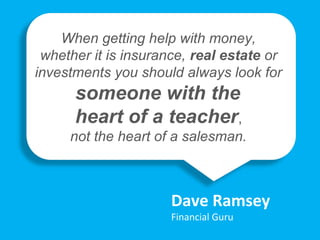 “
Dave Ramsey
Financial Guru
When getting help with money,
whether it is insurance, real estate or
investments you should always look for
someone with the
heart of a teacher,
not the heart of a salesman.
 