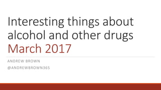 Interesting things about
alcohol and other drugs
March 2017
ANDREW BROWN
@ANDREWBROWN365
 