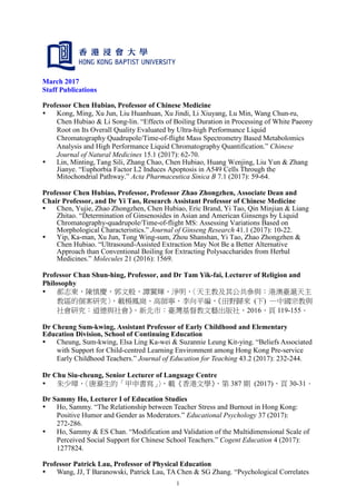 1
March 2017
Staff Publications
Professor Chen Hubiao, Professor of Chinese Medicine
 Kong, Ming, Xu Jun, Liu Huanhuan, Xu Jindi, Li Xiuyang, Lu Min, Wang Chun-ru,
Chen Hubiao & Li Song-lin. “Effects of Boiling Duration in Processing of White Paeony
Root on Its Overall Quality Evaluated by Ultra-high Performance Liquid
Chromatography Quadrupole/Time-of-flight Mass Spectrometry Based Metabolomics
Analysis and High Performance Liquid Chromatography Quantification.” Chinese
Journal of Natural Medicines 15.1 (2017): 62-70.
 Lin, Minting, Tang Sili, Zhang Chao, Chen Hubiao, Huang Wenjing, Liu Yun & Zhang
Jianye. “Euphorbia Factor L2 Induces Apoptosis in A549 Cells Through the
Mitochondrial Pathway.” Acta Pharmaceutica Sinica B 7.1 (2017): 59-64.
Professor Chen Hubiao, Professor, Professor Zhao Zhongzhen, Associate Dean and
Chair Professor, and Dr Yi Tao, Research Assistant Professor of Chinese Medicine
 Chen, Yujie, Zhao Zhongzhen, Chen Hubiao, Eric Brand, Yi Tao, Qin Minjian & Liang
Zhitao. “Determination of Ginsenosides in Asian and American Ginsengs by Liquid
Chromatography-quadrupole/Time-of-flight MS: Assessing Variations Based on
Morphological Characteristics.” Journal of Ginseng Research 41.1 (2017): 10-22.
 Yip, Ka-man, Xu Jun, Tong Wing-sum, Zhou Shanshan, Yi Tao, Zhao Zhongzhen &
Chen Hubiao. “Ultrasound-Assisted Extraction May Not Be a Better Alternative
Approach than Conventional Boiling for Extracting Polysaccharides from Herbal
Medicines.” Molecules 21 (2016): 1569.
Professor Chan Shun-hing, Professor, and Dr Tam Yik-fai, Lecturer of Religion and
Philosophy
 郝志東，陳慎慶，郭文般，譚翼輝，淨明，〈天主教及其公共參與：港澳臺滬天主
教區的個案研究〉，載楊鳳崗、高師寧、李向平編，《田野歸來 (下) ─中國宗教與
社會研究：道德與社會》，新北市：臺灣基督教文藝出版社，2016，頁 119-155。
Dr Cheung Sum-kwing, Assistant Professor of Early Childhood and Elementary
Education Division, School of Continuing Education
 Cheung, Sum-kwing, Elsa Ling Ka-wei & Suzannie Leung Kit-ying. “Beliefs Associated
with Support for Child-centred Learning Environment among Hong Kong Pre-service
Early Childhood Teachers.” Journal of Education for Teaching 43.2 (2017): 232-244.
Dr Chu Siu-cheung, Senior Lecturer of Language Centre
 朱少璋，〈唐滌生的「甲申書寫」〉，載《香港文學》，第 387 期 (2017)，頁 30-31。
Dr Sammy Ho, Lecturer I of Education Studies
 Ho, Sammy. “The Relationship between Teacher Stress and Burnout in Hong Kong:
Positive Humor and Gender as Moderators.” Educational Psychology 37 (2017):
272-286.
 Ho, Sammy & ES Chan. “Modification and Validation of the Multidimensional Scale of
Perceived Social Support for Chinese School Teachers.” Cogent Education 4 (2017):
1277824.
Professor Patrick Lau, Professor of Physical Education
 Wang, JJ, T Baranowski, Patrick Lau, TA Chen & SG Zhang. “Psychological Correlates
 