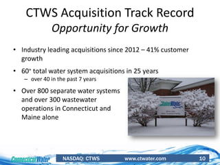 NASDAQ: CTWS www.ctwater.com 10
CTWS Acquisition Track Record
Opportunity for Growth
• Industry leading acquisitions since 2012 – 41% customer
growth
• 60+ total water system acquisitions in 25 years
– over 40 in the past 7 years
• Over 800 separate water systems
and over 300 wastewater
operations in Connecticut and
Maine alone
 