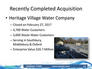 NASDAQ: CTWS www.ctwater.com 11
Recently Completed Acquisition
• Heritage Village Water Company
– Closed on February 27, 2017
– 4,700 Water Customers
– 3,000 Waste Water Customers
– Serving in Southbury,
Middlebury & Oxford
– Enterprise Value $20.7 Million
 