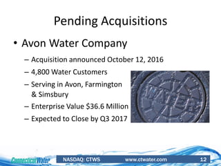 NASDAQ: CTWS www.ctwater.com 12
Pending Acquisitions
• Avon Water Company
– Acquisition announced October 12, 2016
– 4,800 Water Customers
– Serving in Avon, Farmington
& Simsbury
– Enterprise Value $36.6 Million
– Expected to Close by Q3 2017
 