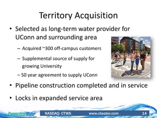 NASDAQ: CTWS www.ctwater.com 14
• Selected as long-term water provider for
UConn and surrounding area
– Acquired ~300 off-campus customers
– Supplemental source of supply for
growing University
– 50 year agreement to supply UConn
• Pipeline construction completed and in service
• Locks in expanded service area
Territory Acquisition
 