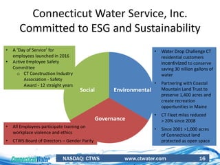 NASDAQ: CTWS www.ctwater.com 16
Connecticut Water Service, Inc.
Committed to ESG and Sustainability
EnvironmentalSocial
Governance
• A ‘Day of Service’ for
employees launched in 2016
• Active Employee Safety
Committee
o CT Construction Industry
Association - Safety
Award - 12 straight years
• Water Drop Challenge CT
residential customers
incentivized to conserve
saving 30 nillion gallons of
water
• Partnering with Coastal
Mountain Land Trust to
preserve 1,400 acres and
create recreation
opportunities in Maine
• CT Fleet miles reduced
> 20% since 2008
• Since 2001 >1,000 acres
of Connecticut land
protected as open space
• All Employees participate training on
workplace violence and ethics
• CTWS Board of Directors – Gender Parity
 