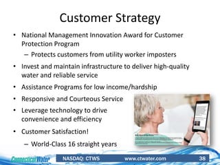 NASDAQ: CTWS www.ctwater.com 38
• National Management Innovation Award for Customer
Protection Program
– Protects customers from utility worker imposters
• Invest and maintain infrastructure to deliver high-quality
water and reliable service
• Assistance Programs for low income/hardship
• Responsive and Courteous Service
• Leverage technology to drive
convenience and efficiency
• Customer Satisfaction!
– World-Class 16 straight years
Customer Strategy
 