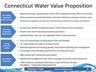 NASDAQ: CTWS www.ctwater.com 4
Connecticut Water Value Proposition
• Regionally focused, regulated water utilities (95% regulated earnings LTM as of 12/31/16)
• Maine acquisitions provide diversified, multi-state utility base and greater business scale
• Constructive regulatory environment with attractive investment recovery mechanisms
Diversified,
Regulated
Utility Business
 Conservative growth strategy focused on utility infrastructure investment
 Proven track record executing accretive acquisitions
 Complementary, low-risk, non-regulated utility services business
 Focus on maintaining a strong balance sheet and liquidity
 “A” credit rating from S&P (as of March 2017)
 Balanced approach to financing growth and prudent operating cost management
 Consistently raised dividend payments for 47 consecutive years
 High-quality, well-maintained asset system
 Experienced management team with an average of 25 years utility experience
 ≥ 85% customer satisfaction distinction in each of the last 16 years
(GreatBlue – Independent Research Firm)
Low Risk,
Regulated
Growth Plan
Strong
Financial
Profile
Operational
Excellence
 