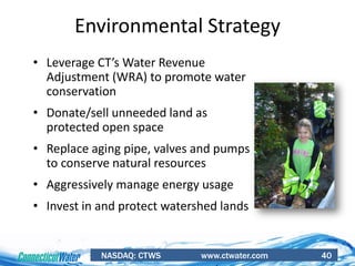 NASDAQ: CTWS www.ctwater.com 40
Environmental Strategy
• Leverage CT’s Water Revenue
Adjustment (WRA) to promote water
conservation
• Donate/sell unneeded land as
protected open space
• Replace aging pipe, valves and pumps
to conserve natural resources
• Aggressively manage energy usage
• Invest in and protect watershed lands
 