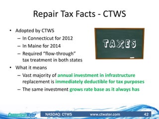 NASDAQ: CTWS www.ctwater.com 42
Repair Tax Facts - CTWS
• Adopted by CTWS
– In Connecticut for 2012
– In Maine for 2014
– Required “flow-through”
tax treatment in both states
• What it means
– Vast majority of annual investment in infrastructure
replacement is immediately deductible for tax purposes
– The same investment grows rate base as it always has
 